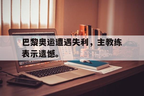 巴黎奥运遭遇失利，主教练表示遗憾。
