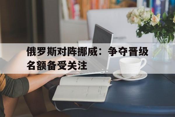 电子竞技真人娱乐-俄罗斯对阵挪威：争夺晋级名额备受关注