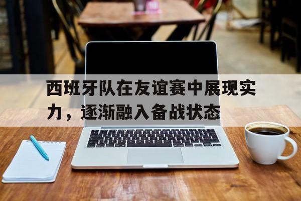 西班牙队在友谊赛中展现实力，逐渐融入备战状态